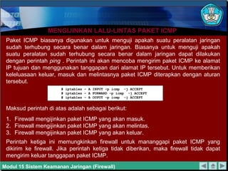 MENGIJINKAN LALU-LINTAS PAKET ICMP
 Paket ICMP biasanya digunakan untuk menguji apakah suatu peralatan jaringan
 sudah terhubung secara benar dalam jaringan. Biasanya untuk menguji apakah
 suatu peralatan sudah terhubung secara benar dalam jaringan dapat dilakukan
 dengan perintah ping . Perintah ini akan mencoba mengirim paket ICMP ke alamat
 IP tujuan dan menggunakan tanggapan dari alamat IP tersebut. Untuk memberikan
 keleluasaan keluar, masuk dan melintasnya paket ICMP diterapkan dengan aturan
 tersebut.
                      # iptables – A INPUT –p icmp -j ACCEPT
                      # iptables – A FORWARD –p icmp -j ACCEPT
                      # iptables – A OUPUT –p icmp -j ACCEPT


 Maksud perintah di atas adalah sebagai berikut:
 1. Firewall mengijinkan paket ICMP yang akan masuk.
 2. Firewall mengijinkan paket ICMP yang akan melintas.
 3. Firewall mengijinkan paket ICMP yang akan keluar.
 Perintah ketiga ini memungkinkan firewall untuk mananggapi paket ICMP yang
 dikirim ke firewall. Jika perintah ketiga tidak diberikan, maka firewall tidak dapat
 mengirim keluar tanggapan paket ICMP.
Modul 15 Sistem Keamanan Jaringan (Firewall)
 