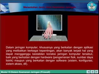 Menentukan Jenis Jenis Keamanan Jaringan




    Dalam jaringan komputer, khususnya yang berkaitan dengan aplikasi
    yang melibatkan berbagai kepentingan, akan banyak terjadi hal yang
    dapat mengganggu kestabilan koneksi jaringan komputer tersebut,
    baik yang berkaitan dengan hardware (pengamanan fisik, sumber daya
    listrik) maupun yang berkaitan dengan software (sistem, konfigurasi,
    sistem akses, dll).

Modul 15 Sistem Keamanan Jaringan (Firewall)
 