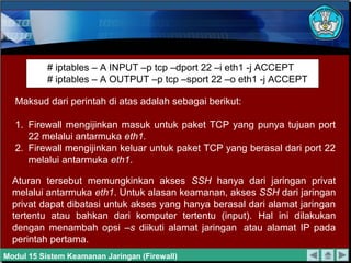 # iptables – A INPUT –p tcp –dport 22 –i eth1 -j ACCEPT
           # iptables – A OUTPUT –p tcp –sport 22 –o eth1 -j ACCEPT

  Maksud dari perintah di atas adalah sebagai berikut:

  1. Firewall mengijinkan masuk untuk paket TCP yang punya tujuan port
     22 melalui antarmuka eth1.
  2. Firewall mengijinkan keluar untuk paket TCP yang berasal dari port 22
     melalui antarmuka eth1.

  Aturan tersebut memungkinkan akses SSH hanya dari jaringan privat
  melalui antarmuka eth1. Untuk alasan keamanan, akses SSH dari jaringan
  privat dapat dibatasi untuk akses yang hanya berasal dari alamat jaringan
  tertentu atau bahkan dari komputer tertentu (input). Hal ini dilakukan
  dengan menambah opsi –s diikuti alamat jaringan atau alamat IP pada
  perintah pertama.
Modul 15 Sistem Keamanan Jaringan (Firewall)
 
