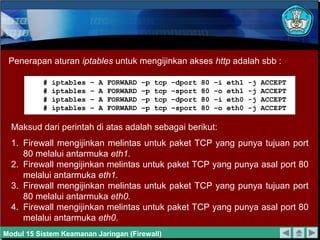 Penerapan aturan iptables untuk mengijinkan akses http adalah sbb :

           #   iptables   –   A   FORWARD   –p   tcp   –dport   80   –i   eth1   -j   ACCEPT
           #   iptables   –   A   FORWARD   –p   tcp   –sport   80   –o   eth1   -j   ACCEPT
           #   iptables   –   A   FORWARD   –p   tcp   –dport   80   –i   eth0   -j   ACCEPT
           #   iptables   –   A   FORWARD   –p   tcp   –sport   80   –o   eth0   -j   ACCEPT

  Maksud dari perintah di atas adalah sebagai berikut:
  1. Firewall mengijinkan melintas untuk paket TCP yang punya tujuan port
     80 melalui antarmuka eth1.
  2. Firewall mengijinkan melintas untuk paket TCP yang punya asal port 80
     melalui antarmuka eth1.
  3. Firewall mengijinkan melintas untuk paket TCP yang punya tujuan port
     80 melalui antarmuka eth0.
  4. Firewall mengijinkan melintas untuk paket TCP yang punya asal port 80
     melalui antarmuka eth0.
Modul 15 Sistem Keamanan Jaringan (Firewall)
 