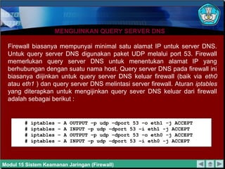 MENGIJINKAN QUERY SERVER DNS

  Firewall biasanya mempunyai minimal satu alamat IP untuk server DNS.
  Untuk query server DNS digunakan paket UDP melalui port 53. Firewall
  memerlukan query server DNS untuk menentukan alamat IP yang
  berhubungan dengan suatu nama host. Query server DNS pada firewall ini
  biasanya diijinkan untuk query server DNS keluar firewall (baik via eth0
  atau eth1 ) dan query server DNS melintasi server firewall. Aturan iptables
  yang diterapkan untuk mengijinkan query sever DNS keluar dari firewall
  adalah sebagai berikut :


        #   iptables   –   A   OUTPUT –p udp –dport 53 –o eth1 -j ACCEPT
        #   iptables   –   A   INPUT –p udp –dport 53 –i eth1 -j ACCEPT
        #   iptables   –   A   OUTPUT –p udp –dport 53 –o eth0 -j ACCEPT
        #   iptables   –   A   INPUT –p udp –dport 53 –i eth0 -j ACCEPT



Modul 15 Sistem Keamanan Jaringan (Firewall)
 