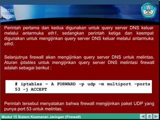 Perintah pertama dan kedua digunakan untuk query server DNS keluar
 melalui antarmuka eth1, sedangkan perintah ketiga dan keempat
 digunakan untuk mengijinkan query server DNS keluar melalui antarmuka
 eth0.


 Selanjutnya firewall akan mengijinkan query server DNS untuk melintas.
 Aturan iptables untuk mengijinkan query server DNS melintasi firewall
 adalah sebagai berikut :


       # iptables – A FORWARD –p udp –m multiport –ports
       53 -j ACCEPT


 Perintah tersebut menyatakan bahwa firewall mengijinkan paket UDP yang
 punya port 53 untuk melintas.
Modul 15 Sistem Keamanan Jaringan (Firewall)
 