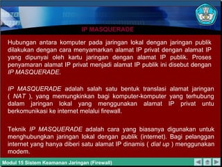IP MASQUERADE

  Hubungan antara komputer pada jaringan lokal dengan jaringan publik
  dilakukan dengan cara menyamarkan alamat IP privat dengan alamat IP
  yang dipunyai oleh kartu jaringan dengan alamat IP publik. Proses
  penyamaran alamat IP privat menjadi alamat IP publik ini disebut dengan
  IP MASQUERADE.

  IP MASQUERADE adalah salah satu bentuk translasi alamat jaringan
  ( NAT ), yang memungkinkan bagi komputer-komputer yang terhubung
  dalam jaringan lokal yang menggunakan alamat IP privat untu
  berkomunikasi ke internet melalui firewall.

  Teknik IP MASQUERADE adalah cara yang biasanya digunakan untuk
  menghubungkan jaringan lokal dengan publik (internet). Bagi pelanggan
  internet yang hanya diberi satu alamat IP dinamis ( dial up ) menggunakan
  modem.
Modul 15 Sistem Keamanan Jaringan (Firewall)
 