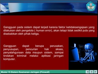 Gangguan pada sistem dapat terjadi karena faktor ketidaksengajaan yang
  dilakukan oleh pengelola ( human error), akan tetapi tidak sedikit pula yang
  disebabkan oleh pihak ketiga.



  Gangguan     dapat     berupa     perusakan,
  penyusupan,     pencurian     hak     akses,
  penyalahgunaan data maupun sistem, sampai
  tindakan kriminal melalui aplikasi jaringan
  komputer.



Modul 15 Sistem Keamanan Jaringan (Firewall)
 