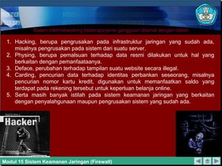 Dalam internetworking beberapa jenis gangguan dikenal dengan istilah:

 1. Hacking, berupa pengrusakan pada infrastruktur jaringan yang sudah ada,
    misalnya pengrusakan pada sistem dari suatu server.
 2. Physing, berupa pemalsuan terhadap data resmi dilakukan untuk hal yang
    berkaitan dengan pemanfaataanya.
 3. Deface, perubahan terhadap tampilan suatu website secara illegal.
 4. Carding, pencurian data terhadap identitas perbankan seseorang, misalnya
    pencurian nomor kartu kredit, digunakan untuk memanfaatkan saldo yang
    terdapat pada rekening tersebut untuk keperluan belanja online.
 5. Serta masih banyak istilah pada sistem keamanan jaringan yang berkaitan
    dengan penyalahgunaan maupun pengrusakan sistem yang sudah ada.




Modul 15 Sistem Keamanan Jaringan (Firewall)
 