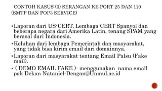 Laporan dari US-CERT, Lembaga CERT Spanyol dan
beberapa negara dari Amerika Latin, tenang SPAM yang
berasal dari Indonesia.
Keluhan dari lembaga Pemerintah dan masyarakat,
yang tidak bisa kirim email dari domainnya.
Laporan dari masyarakat tentang Email Palsu (Fake
mail).
 ( DEMO EMAIL FAKE )- menggunakan nama email
pak Dekan Nataniel-Dengan@Unmul.ac.id
 