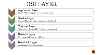•Application Layer
• History / Acces Log of a browser Application
•Session Layer
• Cookies of Session when connection established
•Tranport Layer
• Packet Sent / Received by Protocol to reconstruct
•Network Layer
•IP ( Internet Protocol ) address
•Data Link Layer
•Media Acces Control) address
 
