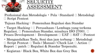 Profesional dan Metodologis • Pola : Standard Metodologi
Script Pentest
Tujuan Hacking : Pemenuhan Regulasi dan Standar
• Target Hacking : Perusahaan / Lembaga yang terkena
Regulasi. Pemenuhan Standar, misalnya ISO 27001.
Proses Development : Development UAT SAT Pentest
• Mengandalkan Tools, Seni dan jam terbang Metodologi
Script Pentest Tools / Manual / Check List Action
Report patch Regulasi & Standar Terpenuhi.
• Kegiatan : Black Box, White Box dan Grey Box
 