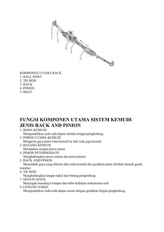 KOMPONEN UTAMA RACK
1. BALL JOINT
2. TIE ROD
3. RACK
4. PINION
5. BOAT

FUNGSI KOMPONEN UTAMA SISTEM KEMUDI
JENIS RACK AND PINION
1. RODA KEMUDI
Mengendalikan arah roda depan melalui lengan penghubung
2. POROS UTAMA KEMUDI
Mengirim gaya putar roda kemudi ke bak roda gigi kemudi
3. BATANG KEMUDI
Merupakan tempat poros utama
4. POROS INTERMEDIATE
Menghubungkan poros utama dan poros pinion
5. RACK AND PINION
Menambah gaya yang dikirim dari roda kemudi dan gerakkan putar dirubah menadi gerak
translasi
6. TIE ROD
Menghubungkan lengan nakel dan batang penghubung
7. SEPATU RACK
Mencegah masuknya lumpur dan debu kedalam mekanisme rack
8. LENGAN NAKEL
Mengendalikan roda-roda depan sesuai dengan gerakkan lengan penghubung

 