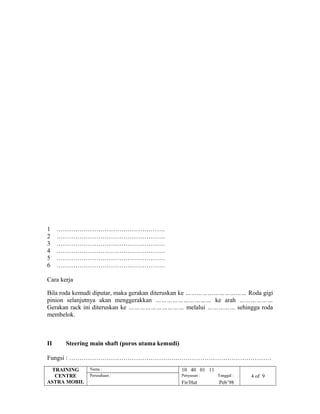 1 …………………………………………….
2 …………………………………………….
3 …………………………………………….
4 …………………………………………….
5 …………………………………………….
6 …………………………………………….
Cara kerja
Bila roda kemudi diputar, maka gerakan diteruskan ke …………………………… Roda gigi
pinion selanjutnya akan menggerakkan ………………………… ke arah ………………
Gerakan rack ini diteruskan ke ………………………… melalui …………… sehingga roda
membelok.
II Steering main shaft (poros utama kemudi)
Fungsi : …………………………………………….………………………………………
TRAINING
CENTRE
ASTRA MOBIL
Nama : 10 40 01 11
Perusahaan : Penyusun : Tanggal : 4 of 9
Fir/Hut Peb’98
 