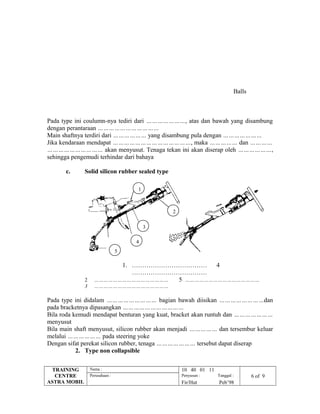 Pada type ini coulumn-nya tediri dari …………………, atas dan bawah yang disambung
dengan perantaraan ……………………………
Main shaftnya terdiri dari ……………… yang disambung pula dengan …………………
Jika kendaraan mendapat ……………………………………, maka …………… dan …………
………………………… akan menyusut. Tenaga tekan ini akan diserap oleh ………………,
sehingga pengemudi terhindar dari bahaya
c. Solid silicon rubber sealed type
1. ……………………………… 4
………………………………
2 ………………………………………… 5 …………………………………………
3 …………………………………………
Pada type ini didalam ……………………… bagian bawah diisikan ……………………dan
pada bracketnya dipasangkan ……………………………
Bila roda kemudi mendapat benturan yang kuat, bracket akan runtuh dan …………………
menyusut
Bila main shaft menyusut, silicon rubber akan menjadi …………… dan tersembur keluar
melalui ……………… pada steering yoke
Dengan sifat perekat silicon rubber, tenaga ………………… tersebut dapat diserap
2. Type non collapsible
TRAINING
CENTRE
ASTRA MOBIL
Nama : 10 40 01 11
Perusahaan : Penyusun : Tanggal : 6 of 9
Fir/Hut Peb’98
Balls
1
2
3
4
5
 
