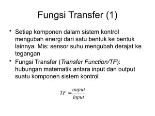 Fungsi Transfer (1)
• Setiap komponen dalam sistem kontrol
mengubah energi dari satu bentuk ke bentuk
lainnya. Mis: sensor suhu mengubah derajat ke
tegangan
• Fungsi Transfer (Transfer Function/TF):
hubungan matematik antara input dan output
suatu komponen sistem kontrol
input
ouput
TF 
 