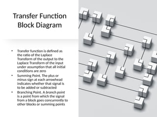 Transfer Function
Block Diagram
• Transfer function is defined as
the ratio of the Laplace
Transform of the output to the
Laplace Transform of the input
under assumption that all initial
conditions are zero
• Summing Point. The plus or
minus sign at each arrowhead
indicates whether that signal is
to be added or subtracted
• Branching Point. A branch point
is a point from which the signal
from a block goes concurrently to
other blocks or summing points
 