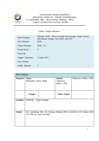 1
POLITEKNIK NEGERI BANDUNG
PROGRAM STUDI D3 - TEKNIK ELEKTRONIKA
Jl. Gegerkalong Hilir, Desa Ciwaruga Bandung, 40012.
Telepon (022)2013789, Fax (022) 2013889
Lembar Sampul Dokumen
Judul Dokumen
Dokumen B100: ”Sistem Kendali Suhu Ruangan dengan metode
PID berbasis Arduino Uno, IGBT, dan NTC”
Jenis Dokumen B100
Nomor Dokumen B100 – 01
Nomor Revisi 0
Nama File
Tanggal Penerbitan 19 April 2019
Unit Penerbit
Jumlah Halaman 5
Data Pengusul
Pengusul Nama
Muhammad Malvin Malik
Jabatan
Mahasiswa
Elektro / DIII
Mahasiswa Elektro / DIII
Tanggal Tanda Tangan
Lembaga Politeknik Negeri Bandung
Alamat Jln. Gegerkalong Hilir, Ds. Ciwaruga Bandung 40012, Kotak Pos 1234, Telepon (022)
2013789, Fax. (022) 2013889
 