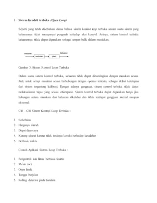 1. Sistem Kendali terbuka (Open Loop)
Seperti yang telah disebutkan diatas bahwa sistem kontrol loop terbuka adalah suatu sistem yang
keluarannya tidak mempunyai pengaruh terhadap aksi kontrol. Artinya, sistem kontrol terbuka
keluarannya tidak dapat digunakan sebagai umpan balik dalam masukkan.
Gambar 3. Sistem Kontrol Loop Terbuka
Dalam suatu sistem kontrol terbuka, keluaran tidak dapat dibandingkan dengan masukan acuan.
Jadi, untuk setiap masukan acuan berhubungan dengan operasi tertentu, sebagai akibat ketetapan
dari sistem tergantung kalibrasi. Dengan adanya gangguan, sistem control terbuka tidak dapat
melaksanakan tugas yang sesuai diharapkan. Sistem kontrol terbuka dapat digunakan hanya jika
hubungan antara masukan dan keluaran diketahui dan tidak terdapat gangguan internal maupun
eksternal.
Ciri – Ciri Sistem Kontrol Loop Terbuka :
1. Sederhana
2. Harganya murah
3. Dapat dipercaya
4. Kurang akurat karena tidak terdapat koreksi terhadap kesalahan
5. Berbasis waktu
Contoh Aplikasi Sistem Loop Terbuka :
1. Pengontrol lalu lintas berbasis waktu
2. Mesin cuci
3. Oven listrik
4. Tangga berjalan
5. Rolling detector pada bandara
 