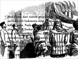 Modifikasi dari sistem presidensial dan parlemen di Indonesia bisa dikatakan terjadi belum lama. Pada masa orde baru yang di pimpin oleh Soeharto, sistem politk Indonesia bisa dikategorikan murni sebagai sistem politik presidensial. Karena kekuatan dan kesewenangan sang presiden saat itu tidak dapat dibendung. Sejak reformasi bergulir di negeri ini, sistem tersebut dievaluasi dan kini tidak sepenuhnya lagi diterapkan. 