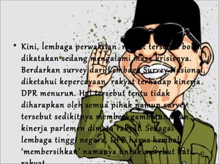 Kini, lembaga perwakilan  rakyat tersebut boleh dikatakan sedang mengalami masa krisisnya. Berdarkan survey dari Lembaga Survey Nasional, diketahui kepercayaan  rakyat terhadap kinerja DPR menurun. Hal tersebut tentu tidak diharapkan oleh semua pihak namun survey tersebut sedikitnya memberi gambaran akan kinerja parlemen dimata rakyat. Sebagai lembaga tinggi negara, DPR harus kembali ‘membersihkan’ namanya untuk merebut hati rakyat. 