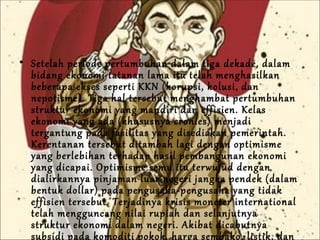 Setelah periode pertumbuhan dalam tiga dekade, dalam bidang ekonomi tatanan lama itu telah menghasilkan beberapa ekses seperti KKN (korupsi, kolusi, dan nepotisme). Tiga hal tersebut menghambat pertumbuhan struktur ekonomi yang mandiri dan effisien. Kelas ekonomi yang ada (khususnya cronies) menjadi tergantung pada fasilitas yang disediakan pemerintah. Kerentanan tersebut ditambah lagi dengan optimisme yang berlebihan terhadap hasil pembangunan ekonomi yang dicapai. Optimisme semu itu terwujud dengan dialirkannya pinjaman luar negeri jangka pendek (dalam bentuk dollar) pada pengusaha-pengusaha yang tidak effisien tersebut. Terjadinya krisis moneter international telah mengguncang nilai rupiah dan selanjutnya   struktur ekonomi dalam negeri. Akibat dicabutnya subsidi pada komoditi pokok, harga sembako, listik, dan bensin melambung hampir tak terkendali. Rakyat kecewa, mahasiswa berontak.  