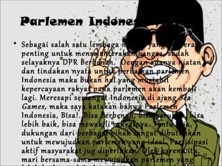 Parlemen Indonesia, Bisa! Sebagai salah satu lembaga negara yang berperan penting untuk mensejahterakan bangsa, sudah selayaknya DPR berbenah.  Dengan adanya niatan dan tindakan nyata untuk perbaikan parlemen Indonesia maka bukan hal yang mustahil kepercayaan rakyat pada parlemen akan kembali lagi. Meresapi semangat Indonesia di ajang  Sea Games , maka saya katakan bahwa Parlemen Indonesia, Bisa!. Bisa berbenah, bisa berubah, bisa lebih baik, bisa mewakili rakyatnya. Tentu saja, dukungan dari berbagai pihak sangat dibutuhkan untuk mewujudkan parlemen yang ideal. Partisipasi aktif masyarakat jug diperlukan. Oleh karena itu, mari bersama-sama mewujudkan parlemen yang lebih baik untuk Indonesia yang lebih sejahtera . 