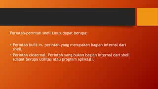 Perintah-perintah shell Linux dapat berupa:
• Perintah built-in. perintah yang merupakan bagian internal dari
shell.
• Perintah eksternal. Perintah yang bukan bagian internal dari shell
(dapat berupa utilitas atau program aplikasi).
 