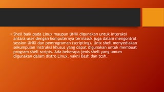 • Shell baik pada Linux maupun UNIX digunakan untuk interaksi
antara user dengan komputernya termasuk juga dalam mengontrol
session UNIX dan pemrograman (scripting). Unix shell menyediakan
sekumpulan instruksi khusus yang dapat digunakan untuk membuat
program shell scripts. Ada beberapa jenis shell yang umum
digunakan dalam distro Linux, yakni Bash dan tcsh.
 