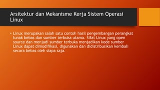 Arsitektur dan Mekanisme Kerja Sistem Operasi
Linux
• Linux merupakan salah satu contoh hasil pengembangan perangkat
lunak bebas dan sumber terbuka utama. Sifat Linux yang open
source dan menjadi sumber terbuka menjadikan kode sumber
Linux dapat dimodifikasi, digunakan dan didistribusikan kembali
secara bebas oleh siapa saja.
 