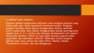 4. Aplikasi (user program)
Program aplikasi (application software) yaitu program-program yang
dibuat oleh user, untuk memenuhi kebutuhan sendiri. Program-
program tersebut dapat dibuat menggunakan utilitas, perintah
built-in pada shell, atau dibuat mengguanakan bahasa pemrograman
seperti java, C, C++, python dan berbagai development tool seperti
Oracle dan Informix. Selain itu juga dapat berupa program paket
yang dibeli dari developer software. Beberapa contoh program
aplikasi pada Linux antara lain open office, Mozilla, Skylab,
Thunderbird, Chrome, dan lain sebagainya.
 