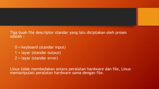 Tiga buah file descriptor standar yang lalu diciptakan oleh proses
adalah :
0 = keyboard (standar input)
1 = layar (standar output)
2 = layar (standar error)
Linux tidak membedakan antara peralatan hardware dan file, Linux
memanipulasi peralatan hardware sama dengan file.
 