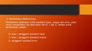 3. Pembelokan (Redirection)
Pembelokan dilakukan untuk standard input, output dan error, yaitu
untuk mengalihkan file descriptor dari 0, 1 dan 2. Simbol untuk
pembelokan adalah :
0< atau < pengganti standard input
1> atau > pengganti standard output
2> pengganti standard error
 