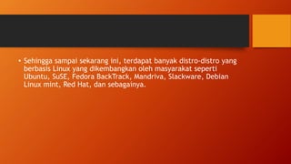 • Sehingga sampai sekarang ini, terdapat banyak distro-distro yang
berbasis Linux yang dikembangkan oleh masyarakat seperti
Ubuntu, SuSE, Fedora BackTrack, Mandriva, Slackware, Debian
Linux mint, Red Hat, dan sebagainya.
 