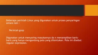 Beberapa perintah Linux yang digunakan untuk proses penyaringan
antara lain :
Perintah grep
Digunakan untuk menyaring masukannya da n menampilkan baris-
baris yang hanya mengandung pola yang ditentukan. Pola ini disebut
regular expression.
 