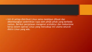 • Inti di setiap distribusi Linux sama meskipun dibuat dan
dikembangkan sedemikian rupa oleh pihak-pihak yang berbeda
namun. Berikut penjelasan mengenai arsitektur dan mekanisme
kerja sistem operasi Linux yang mencakup inti utama seluruh
distro Linux yang ada.
 