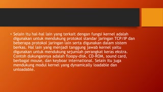 • Selain itu hal-hal lain yang terkait dengan fungsi kernel adalah
digunakan untuk mendukung protokol standar jaringan TCP/IP dan
beberapa protokol jaringan lain serta digunakan dalam sistem
berkas. Hal lain yang menjadi tanggung jawab kernel yaitu
digunakan untuk mendukung sejumlah perangkat keras ekstra.
Contoh dukungannya adalah floopy-disk, CD-ROM, sound card,
berbagai mouse, dan keyboar international. Selain itu juga
mendukung modul kernel yang dynamically loadable dan
unloadable.
 