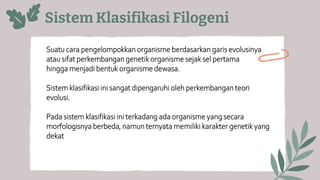 Sistem Klasifikasi Filogeni
Suatu cara pengelompokkan organisme berdasarkan garis evolusinya
atau sifat perkembangan genetik organisme sejak sel pertama
hingga menjadi bentuk organisme dewasa.
Sistem klasifikasi ini sangat dipengaruhi oleh perkembangan teori
evolusi.
Pada sistem klasifikasi ini terkadang ada organisme yang secara
morfologisnya berbeda, namun ternyata memiliki karakter genetik yang
dekat
 