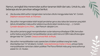 Namun, seringkali kita menemukan author tanaman lebih dari satu. Untuk itu, ada
beberapa aturan penulisan sebagai berikut:
a) Jika dua atau lebih author mengemukan nama baru ditulis menggunakan kata “et’. Contoh:
Delphium viscosum Hook. et Thomson.
b) Jika author mengemukakan telah terjadi perubahan genus atau taksa dari tanaman yang lebih
dahulu dirisalahkan maka author sebelumnya ditulis dalam tanda kurung (…..). Contoh:
Cynodon dactylon (Linn.) Pers. , dari Panicum dactylon Linn.
c) Jika author pertama gagal mempertahankan usulan taksonnya dihadapan ICBN, kemudian
author kedua yang berhasil mempublikasikan secara valid menurut ICBN maka dihubungkan
dengan kata “ex”. Contoh: Cerasus cornuta Wall. ex Royle.
d) Jika author mempublikasikan suatu spesies baru di dalam publikasi orang lain maka
ditambahkan kan “in” (di dalam). Contoh: Carex kashmirensis Clarke in Hook, artinya Clarke
mempublikasikan nama baru dalam publikasi The Flora of British India yang mana authornya
adalah Sir J.D. Hooker.
 