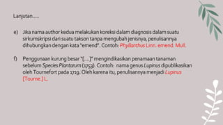 Lanjutan…..
e) Jika nama author kedua melakukan koreksi dalam diagnosis dalam suatu
sirkumskripsi dari suatu takson tanpa mengubah jenisnya, penulisannya
dihubungkan dengan kata “emend”. Contoh: Phyllanthus Linn. emend. Mull.
f) Penggunaan kurung besar “[….]” mengindikasikan penamaan tanaman
sebelum Species Plantarum (1753). Contoh: nama genus Lupinus dipublikasikan
oleh Tournefort pada 1719. Oleh karena itu, penulisannya menjadi Lupinus
[Tourne.] L.
 
