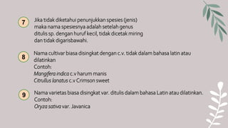 Nama cultivar biasa disingkat dengan c.v. tidak dalam bahasa latin atau
dilatinkan
Contoh:
Mangifera indica c.v harum manis
Citrullus lanatus c.v Crimson sweet
8
9 Nama varietas biasa disingkat var. ditulis dalam bahasa Latin atau dilatinkan.
Contoh:
Oryza sativa var. Javanica
Jika tidak diketahui penunjukkan spesies (jenis)
maka nama spesiesnya adalah setelah genus
ditulis sp. dengan huruf kecil, tidak dicetak miring
dan tidak digarisbawahi.
7
 