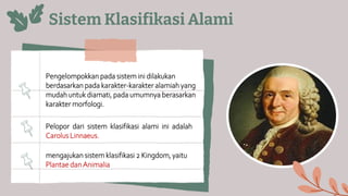 Sistem Klasifikasi Alami
Pengelompokkan pada sistem ini dilakukan
berdasarkan pada karakter-karakter alamiah yang
mudah untuk diamati, pada umumnya berasarkan
karakter morfologi.
Pelopor dari sistem klasifikasi alami ini adalah
Carolus Linnaeus.
mengajukan sistem klasifikasi 2 Kingdom, yaitu
Plantae dan Animalia
 