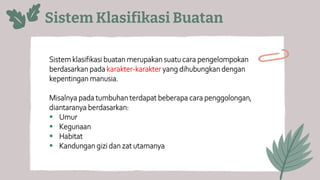 Sistem Klasifikasi Buatan
Sistem klasifikasi buatan merupakan suatu cara pengelompokan
berdasarkan pada karakter-karakter yang dihubungkan dengan
kepentingan manusia.
Misalnya pada tumbuhan terdapat beberapa cara penggolongan,
diantaranya berdasarkan:
▪ Umur
▪ Kegunaan
▪ Habitat
▪ Kandungan gizi dan zat utamanya
 