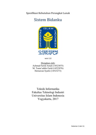 Halaman 1 dari 11
Spesifikasi Kebutuhan Perangkat Lunak
Sistem Bidanku
versi 1.0
Disiapkan oleh:
Achmad Fariid Amali (14523075)
M. Tsana’uddin Farid (14523076)
Hernawan Syafei (14523273)
Teknik Informatika
Fakultas Teknologi Industri
Universitas Islam Indonesia
Yogyakarta, 2017
 