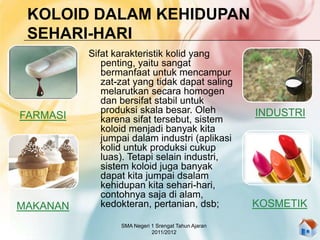 KOLOID DALAM KEHIDUPAN
SEHARI-HARI
Sifat karakteristik kolid yang
penting, yaitu sangat
bermanfaat untuk mencampur
zat-zat yang tidak dapat saling
melarutkan secara homogen
dan bersifat stabil untuk
produksi skala besar. Oleh
karena sifat tersebut, sistem
koloid menjadi banyak kita
jumpai dalam industri (aplikasi
kolid untuk produksi cukup
luas). Tetapi selain industri,
sistem koloid juga banyak
dapat kita jumpai dsalam
kehidupan kita sehari-hari,
contohnya saja di alam,
kedokteran, pertanian, dsb;
FARMASI
MAKANAN KOSMETIK
INDUSTRI
SMA Negeri 1 Srengat Tahun Ajaran
2011/2012
 