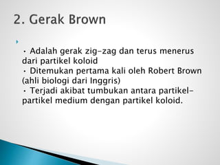 
• Adalah gerak zig-zag dan terus menerus
dari partikel koloid
• Ditemukan pertama kali oleh Robert Brown
(ahli biologi dari Inggris)
• Terjadi akibat tumbukan antara partikel-
partikel medium dengan partikel koloid.
 
