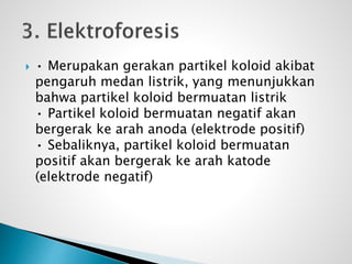  • Merupakan gerakan partikel koloid akibat
pengaruh medan listrik, yang menunjukkan
bahwa partikel koloid bermuatan listrik
• Partikel koloid bermuatan negatif akan
bergerak ke arah anoda (elektrode positif)
• Sebaliknya, partikel koloid bermuatan
positif akan bergerak ke arah katode
(elektrode negatif)
 