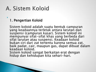 
1. Pengertian Koloid
Sistem koloid adalah suatu bentuk campuran
yang keadaannya terletak antara larutan dan
suspensi (campuran kasar). Sistem koloid ini
mempunyai sifat-sifat khas yang berbeda dari
sifat larutan atau suspensi. Keadaan koloid
bukan ciri dari zat tertentu karena semua zat,
baik padat, cair, maupun gas, dapat dibuat dalam
keadaan koloid.
Sistem koloid sangat berkaitan erat dengan
hidup dan kehidupan kita sehari-hari.
 