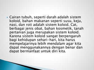  Cairan tubuh, seperti darah adalah sistem
koloid, bahan makanan seperti susu, keju,
nasi, dan roti adalah sistem koloid. Cat,
berbagai jenis obat, bahan kosmetik, tanah
pertanian juga merupakan sistem koloid.
Karena sistem koloid sangat berpengaruh
bagi kehidupan sehari-hari, kita harus
mempelajarinya lebih mendalam agar kita
dapat menggunakannya dengan benar dan
dapat bermanfaat untuk diri kita.
 