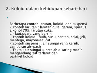 
Berberapa contoh larutan, koloid, dan suspensi
• contoh larutan : larutan gula, garam, spiritus,
alkohol 70%, larutan cuka,
air laut,udara yang bersih
• contoh koloid : buih, susu, santan, selai, jeli,
mentega, mayonaise, cat
• contoh suspensi : air sungai yang keruh,
campuran air-pasir
• Fakta : air sungai = setelah disaring masih
mengandung zat terlarut dan
partikel koloid
 