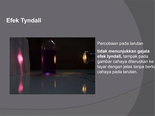 Efek Tyndall
Percobaan pada larutan
tidak menunjukkan gejala
efek tyndall, tampak pada
gambar cahaya diteruskan ke
layar dengan jelas tanpa berka
cahaya pada larutan.
 