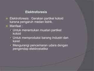 Elektroforesis
 Elektroforesis : Gerakan partikel koloid
karena pengaruh medan listrik.
 Manfaat :
Untuk menentukan muatan partikel
koloid
Untuk memproduksi barang industri dan
karet
Mengurangi pencemaran udara dengan
pengendap elektrostatika
 