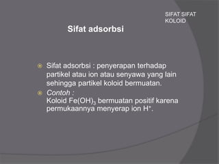 Sifat adsorbsi
 Sifat adsorbsi : penyerapan terhadap
partikel atau ion atau senyawa yang lain
sehingga partikel koloid bermuatan.
 Contoh :
Koloid Fe(OH)3 bermuatan positif karena
permukaannya menyerap ion H+.
SIFAT SIFAT
KOLOID
 