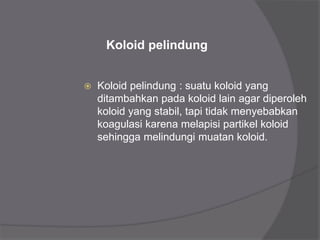 Koloid pelindung
 Koloid pelindung : suatu koloid yang
ditambahkan pada koloid lain agar diperoleh
koloid yang stabil, tapi tidak menyebabkan
koagulasi karena melapisi partikel koloid
sehingga melindungi muatan koloid.
 